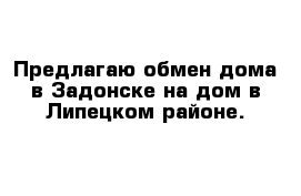 Предлагаю обмен дома в Задонске на дом в Липецком районе.